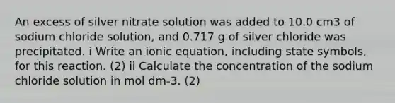 An excess of silver nitrate solution was added to 10.0 cm3 of sodium chloride solution, and 0.717 g of silver chloride was precipitated. i Write an ionic equation, including state symbols, for this reaction. (2) ii Calculate the concentration of the sodium chloride solution in mol dm-3. (2)