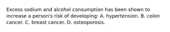 Excess sodium and alcohol consumption has been shown to increase a person's risk of developing: A. hypertension. B. colon cancer. C. breast cancer. D. osteoporosis.