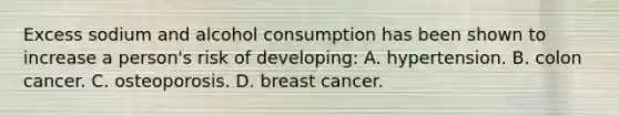 Excess sodium and alcohol consumption has been shown to increase a person's risk of developing: A. hypertension. B. colon cancer. C. osteoporosis. D. breast cancer.