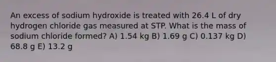 An excess of sodium hydroxide is treated with 26.4 L of dry hydrogen chloride gas measured at STP. What is the mass of sodium chloride formed? A) 1.54 kg B) 1.69 g C) 0.137 kg D) 68.8 g E) 13.2 g