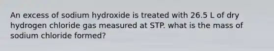 An excess of sodium hydroxide is treated with 26.5 L of dry hydrogen chloride gas measured at STP. what is the mass of sodium chloride formed?