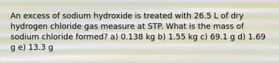 An excess of sodium hydroxide is treated with 26.5 L of dry hydrogen chloride gas measure at STP. What is the mass of sodium chloride formed? a) 0.138 kg b) 1.55 kg c) 69.1 g d) 1.69 g e) 13.3 g