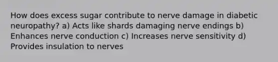 How does excess sugar contribute to nerve damage in diabetic neuropathy? a) Acts like shards damaging nerve endings b) Enhances nerve conduction c) Increases nerve sensitivity d) Provides insulation to nerves