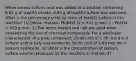 When excess sulfuric acid was added to a solution containing 6.62 g of lead(II) nitrate, 4.80 g of lead(II) sulfate was obtained. What is the percentage yield by mass of lead(II) sulfate in this reaction? (1) [Molar masses: Pb(NO3 )2 = 331 g mol−1 ; PbSO4 = 303 g mol−1] The terms hazard and risk are used when considering the use of chemical compounds. For a particular characteristic of a pure compound, 25.00 cm3 of 1.00 mol dm-3 sulfuric acid is fully neutralized by 50.00 cm3 of 1.00 mol dm-3 sodium hydroxide. (a) What is the concentration of sodium sulfate solution produced by the reaction, in mol dm-3?