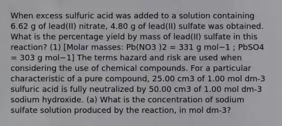 When excess sulfuric acid was added to a solution containing 6.62 g of lead(II) nitrate, 4.80 g of lead(II) sulfate was obtained. What is the percentage yield by mass of lead(II) sulfate in this reaction? (1) [Molar masses: Pb(NO3 )2 = 331 g mol−1 ; PbSO4 = 303 g mol−1] The terms hazard and risk are used when considering the use of chemical compounds. For a particular characteristic of a pure compound, 25.00 cm3 of 1.00 mol dm-3 sulfuric acid is fully neutralized by 50.00 cm3 of 1.00 mol dm-3 sodium hydroxide. (a) What is the concentration of sodium sulfate solution produced by the reaction, in mol dm-3?