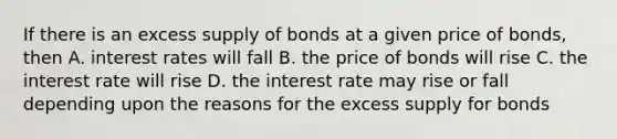 If there is an excess supply of bonds at a given price of bonds, then A. interest rates will fall B. the price of bonds will rise C. the interest rate will rise D. the interest rate may rise or fall depending upon the reasons for the excess supply for bonds