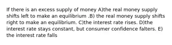 If there is an excess supply of money A)the real money supply shifts left to make an equilibrium .B) the real money supply shifts right to make an equilibrium. C)the interest rate rises. D)the interest rate stays constant, but consumer confidence falters. E) the interest rate falls