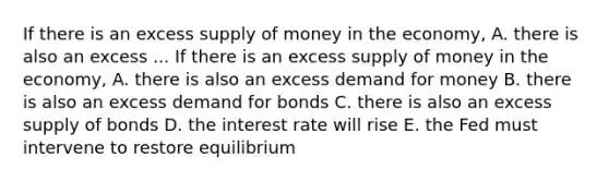 If there is an excess supply of money in the economy, A. there is also an excess ... If there is an excess supply of money in the economy, A. there is also an excess demand for money B. there is also an excess demand for bonds C. there is also an excess supply of bonds D. the interest rate will rise E. the Fed must intervene to restore equilibrium