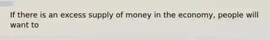 If there is an excess supply of money in the economy, people will want to