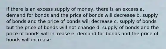 If there is an excess supply of money, there is an excess a. demand for bonds and the price of bonds will decrease b. supply of bonds and the price of bonds will decrease c. supply of bonds but the price of bonds will not change d. supply of bonds and the price of bonds will increase e. demand for bonds and the price of bonds will increase