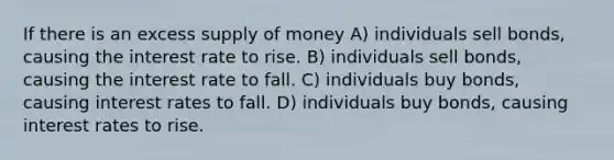 If there is an excess supply of money A) individuals sell bonds, causing the interest rate to rise. B) individuals sell bonds, causing the interest rate to fall. C) individuals buy bonds, causing interest rates to fall. D) individuals buy bonds, causing interest rates to rise.