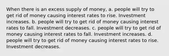 When there is an excess supply of money, a. people will try to get rid of money causing interest rates to rise. Investment increases. b. people will try to get rid of money causing interest rates to fall. Investment decreases. c. people will try to get rid of money causing interest rates to fall. Investment increases. d. people will try to get rid of money causing interest rates to rise. Investment decreases.