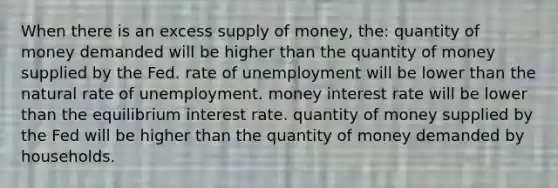 When there is an excess supply of money, the: quantity of money demanded will be higher than the quantity of money supplied by the Fed. rate of unemployment will be lower than the natural rate of unemployment. money interest rate will be lower than the equilibrium interest rate. quantity of money supplied by the Fed will be higher than the quantity of money demanded by households.