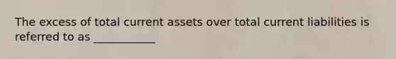 The excess of total current assets over total current liabilities is referred to as ___________