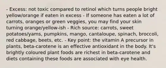 - Excess: not toxic compared to retinol which turns people bright yellow/orange if eaten in excess - If someone has eaten a lot of carrots, oranges or green veggies, you may find your skin turning orange/yellow-ish - Rich source: carrots, sweet potatoes/yams, pumpkins, mango, cantaloupe, spinach, broccoli, red cabbage, beets, etc. - Key point: the vitamin A precursor in plants, beta-carotene is an effective antioxidant in the body. It's brightly coloured plant foods are richest in beta-carotene and diets containing these foods are associated with eye health.