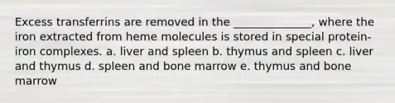 Excess transferrins are removed in the ______________, where the iron extracted from heme molecules is stored in special protein-iron complexes. a. liver and spleen b. thymus and spleen c. liver and thymus d. spleen and bone marrow e. thymus and bone marrow