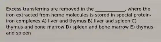 Excess transferrins are removed in the _____________, where the iron extracted from heme molecules is stored in special protein-iron complexes A) liver and thymus B) liver and spleen C) thymus and bone marrow D) spleen and bone marrow E) thymus and spleen