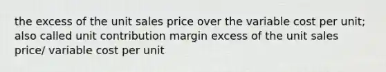 the excess of the unit sales price over the variable cost per unit; also called unit contribution margin excess of the unit sales price/ variable cost per unit