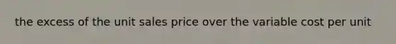 the excess of the unit sales price over the variable cost per unit