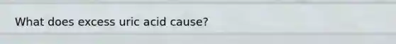 What does excess uric acid cause?