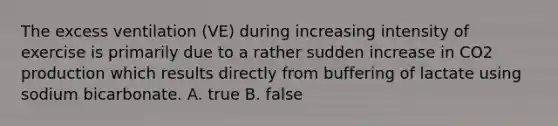 The excess ventilation (VE) during increasing intensity of exercise is primarily due to a rather sudden increase in CO2 production which results directly from buffering of lactate using sodium bicarbonate. A. true B. false