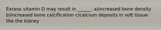 Excess vitamin D may result in ______. a)increased bone density b)increased bone calcification c)calcium deposits in soft tissue like the kidney