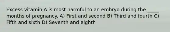 Excess vitamin A is most harmful to an embryo during the _____ months of pregnancy. A) First and second B) Third and fourth C) Fifth and sixth D) Seventh and eighth