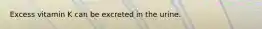 Excess vitamin K can be excreted in the urine.