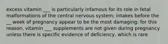 excess vitamin ___ is particularly infamous for its role in fetal malformations of the central nervous system; intakes before the __ week of pregnancy appear to be the most damaging; for this reason, vitamin ___ supplements are not given during pregnancy unless there is specific evidence of deficiency, which is rare