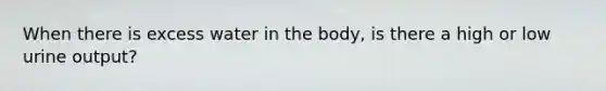 When there is excess water in the body, is there a high or low urine output?