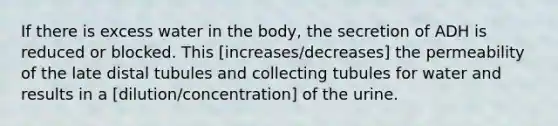 If there is excess water in the body, the secretion of ADH is reduced or blocked. This [increases/decreases] the permeability of the late distal tubules and collecting tubules for water and results in a [dilution/concentration] of the urine.