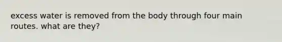 excess water is removed from the body through four main routes. what are they?