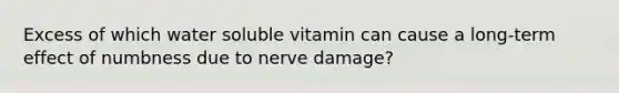 Excess of which water soluble vitamin can cause a long-term effect of numbness due to nerve damage?