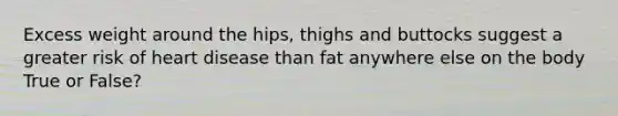 Excess weight around the hips, thighs and buttocks suggest a greater risk of heart disease than fat anywhere else on the body True or False?