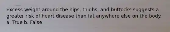 Excess weight around the hips, thighs, and buttocks suggests a greater risk of heart disease than fat anywhere else on the body. a. True b. False