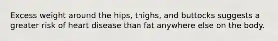 Excess weight around the hips, thighs, and buttocks suggests a greater risk of heart disease than fat anywhere else on the body.