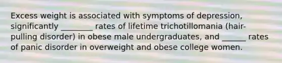 Excess weight is associated with symptoms of depression, significantly ________ rates of lifetime trichotillomania (hair-pulling disorder) in obese male undergraduates, and ______ rates of panic disorder in overweight and obese college women.