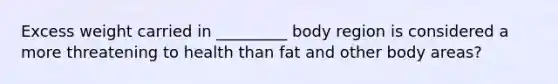 Excess weight carried in _________ body region is considered a more threatening to health than fat and other body areas?