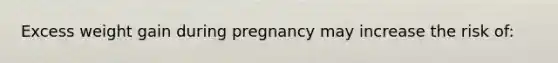 Excess weight gain during pregnancy may increase the risk of: