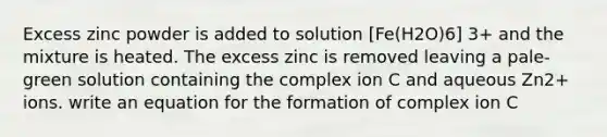 Excess zinc powder is added to solution [Fe(H2O)6] 3+ and the mixture is heated. The excess zinc is removed leaving a pale-green solution containing the complex ion C and aqueous Zn2+ ions. write an equation for the formation of complex ion C