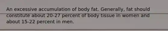 An excessive accumulation of body fat. Generally, fat should constitute about 20-27 percent of body tissue in women and about 15-22 percent in men.