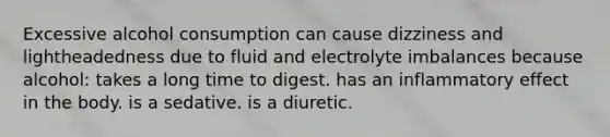 Excessive alcohol consumption can cause dizziness and lightheadedness due to fluid and electrolyte imbalances because alcohol: takes a long time to digest. has an inflammatory effect in the body. is a sedative. is a diuretic.