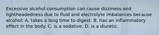 Excessive alcohol consumption can cause dizziness and lightheadedness due to fluid and electrolyte imbalances because alcohol: A. takes a long time to digest. B. has an inflammatory effect in the body. C. is a sedative. D. is a diuretic.