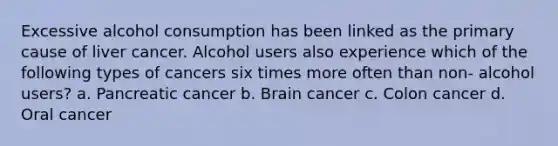 Excessive alcohol consumption has been linked as the primary cause of liver cancer. Alcohol users also experience which of the following types of cancers six times more often than non- alcohol users? a. Pancreatic cancer b. Brain cancer c. Colon cancer d. Oral cancer