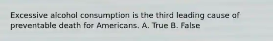 Excessive alcohol consumption is the third leading cause of preventable death for Americans. A. True B. False