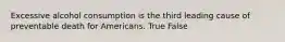 Excessive alcohol consumption is the third leading cause of preventable death for Americans. True False