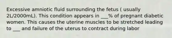 Excessive amniotic fluid surrounding the fetus ( usually 2L/2000mL). This condition appears in ___% of pregnant diabetic women. This causes the uterine muscles to be stretched leading to ___ and failure of the uterus to contract during labor