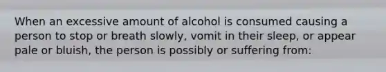 When an excessive amount of alcohol is consumed causing a person to stop or breath slowly, vomit in their sleep, or appear pale or bluish, the person is possibly or suffering from: