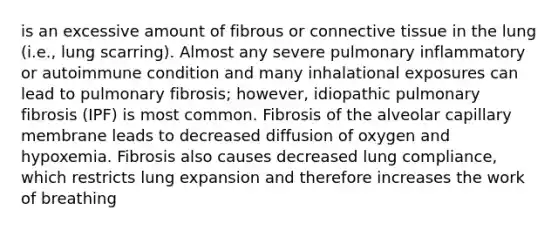 is an excessive amount of fibrous or connective tissue in the lung (i.e., lung scarring). Almost any severe pulmonary inflammatory or autoimmune condition and many inhalational exposures can lead to pulmonary fibrosis; however, idiopathic pulmonary fibrosis (IPF) is most common. Fibrosis of the alveolar capillary membrane leads to decreased diffusion of oxygen and hypoxemia. Fibrosis also causes decreased lung compliance, which restricts lung expansion and therefore increases the work of breathing