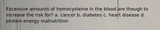 Excessive amounts of homocysteine in the blood are though to increase the risk for? a. cancer b. diabetes c. heart disease d. protein-energy malnutrition